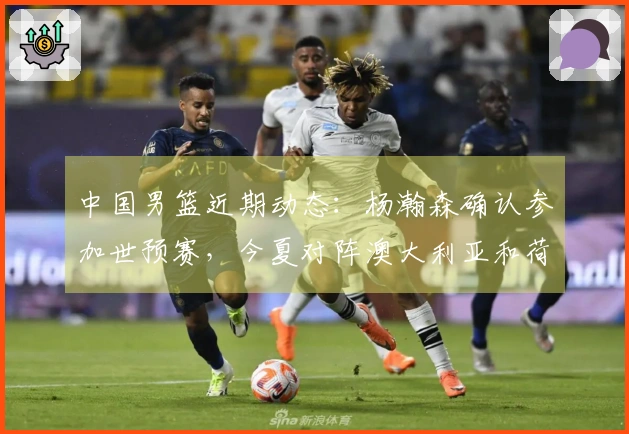 中国男篮近期动态：杨瀚森确认参加世预赛，今夏对阵澳大利亚和荷兰