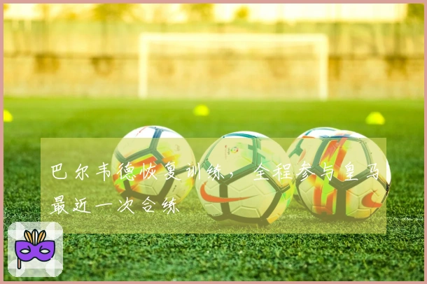 巴尔韦德恢复训练,全程参与皇马最近一次合练