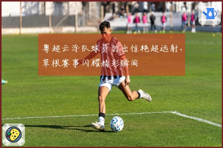 粤超云浮队球员打出惊艳超远射，草根赛事闪耀精彩瞬间