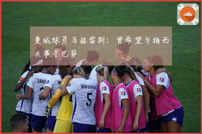 曼城球员马赫雷斯：曾希望与梅西共事于巴萨