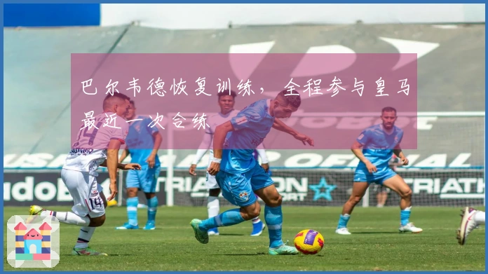 巴尔韦德恢复训练，全程参与皇马最近一次合练